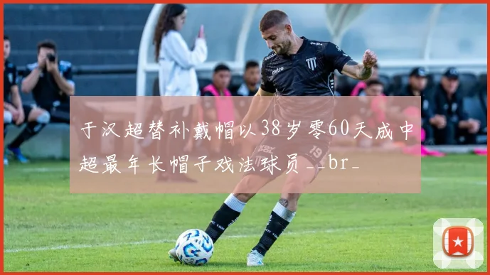 于汉超替补戴帽以38岁零60天成中超最年长帽子戏法球员__br_
