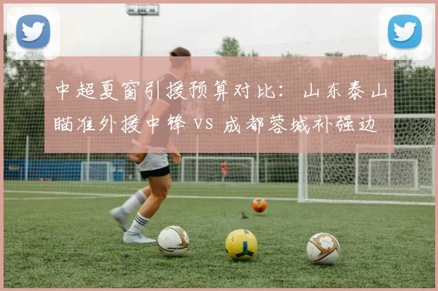 中超夏窗引援预算对比：山东泰山瞄准外援中锋 vs 成都蓉城补强边路，转会策略谁更明智