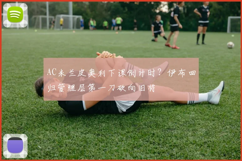 AC米兰皮奥利下课倒计时？伊布回归管理层第一刀砍向旧将