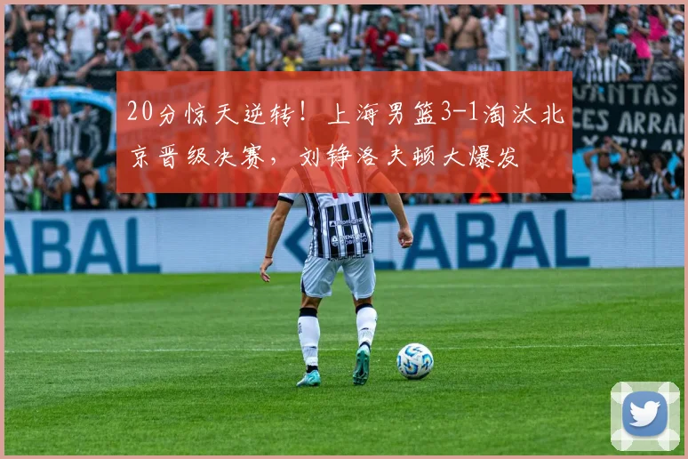 20分惊天逆转！上海男篮3-1淘汰北京晋级决赛，刘铮洛夫顿大爆发