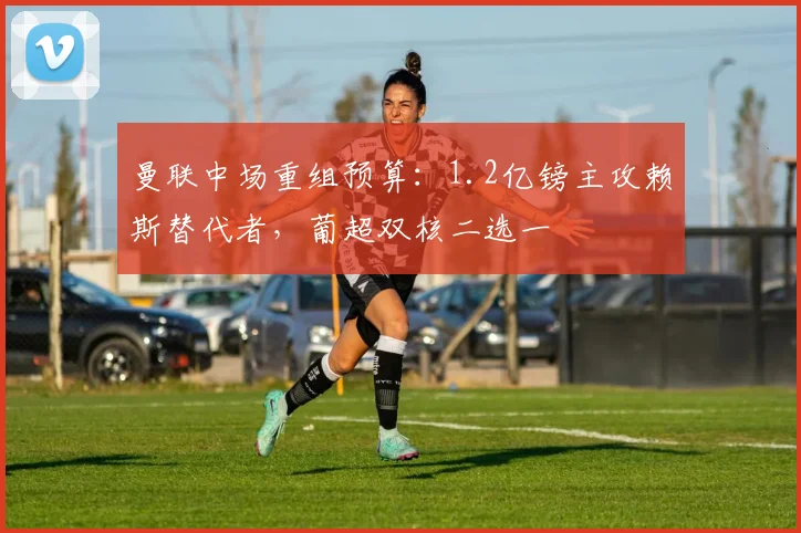 曼联中场重组预算：1.2亿镑主攻赖斯替代者，葡超双核二选一