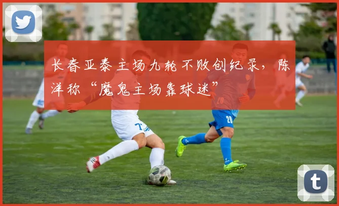 长春亚泰主场九轮不败创纪录，陈洋称“魔鬼主场靠球迷”