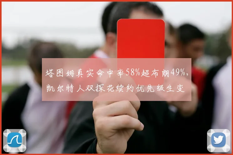 塔图姆真实命中率58%超布朗49%，凯尔特人双探花续约优先级生变