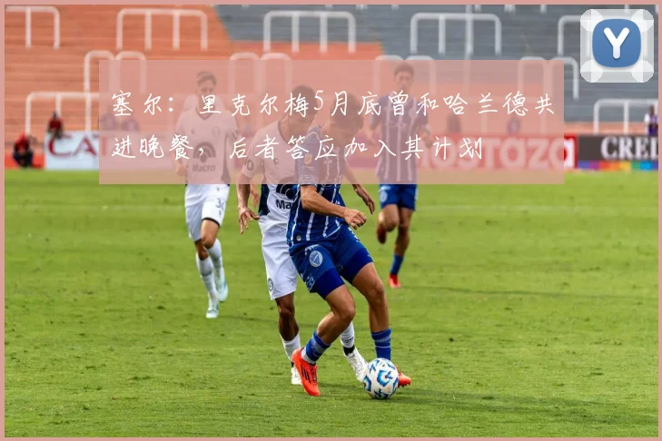 塞尔：里克尔梅5月底曾和哈兰德共进晚餐，后者答应加入其计划