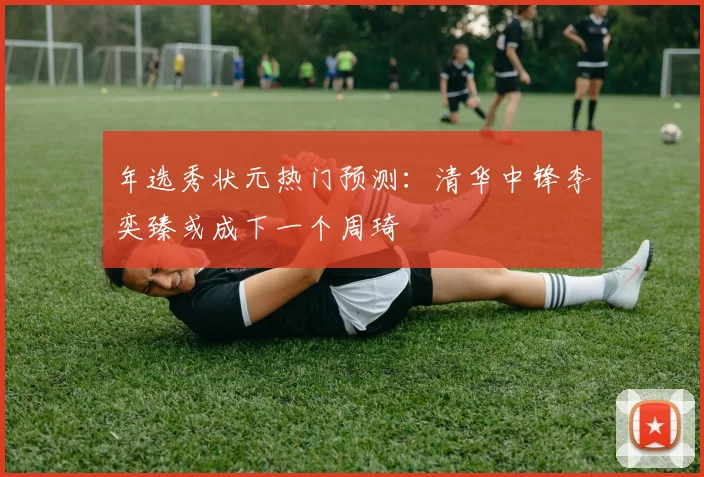 年选秀状元热门预测：清华中锋李奕臻或成下一个周琦