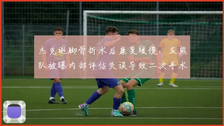 杰克逊脚骨折术后康复缓慢，灰熊队被曝内部评估失误导致二次手术风险